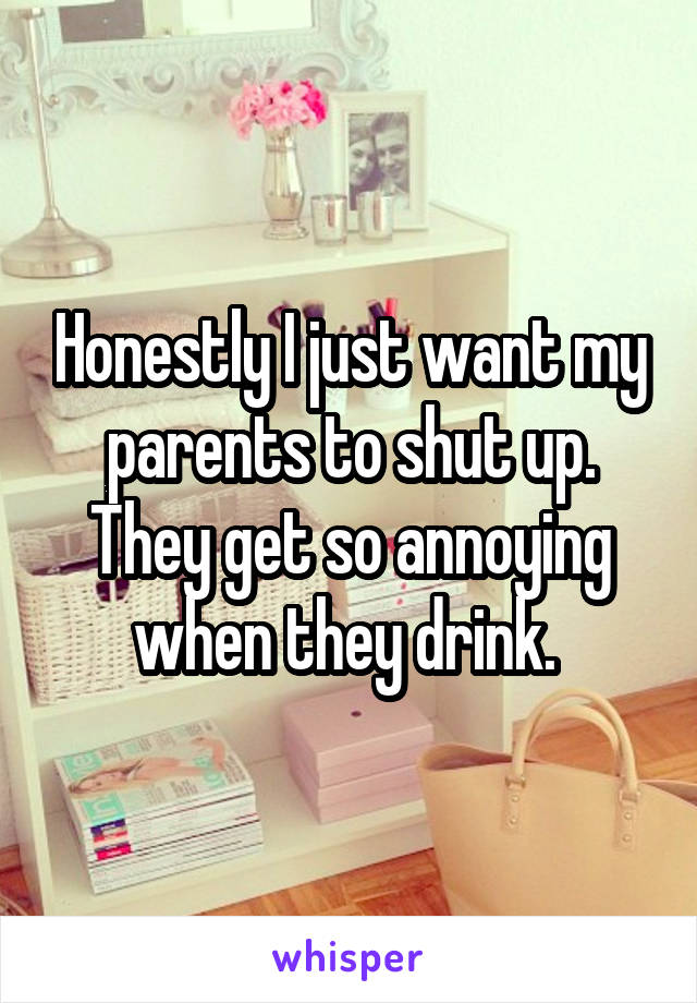 Honestly I just want my parents to shut up. They get so annoying when they drink. 