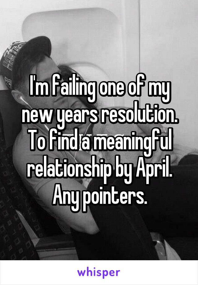 I'm failing one of my new years resolution. To find a meaningful relationship by April. Any pointers.