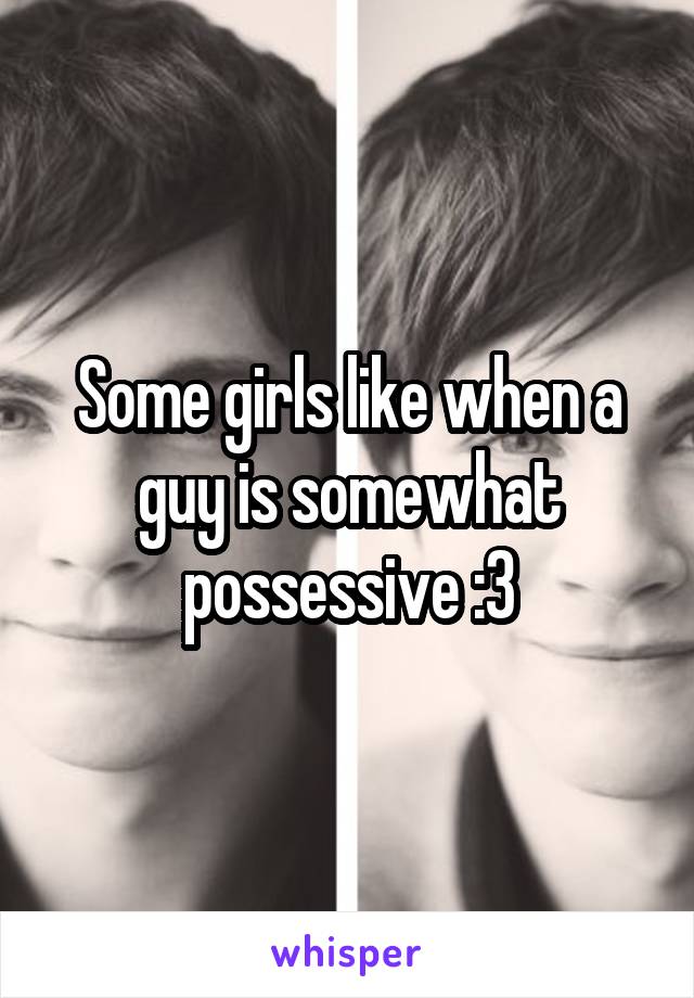 Some girls like when a guy is somewhat possessive :3