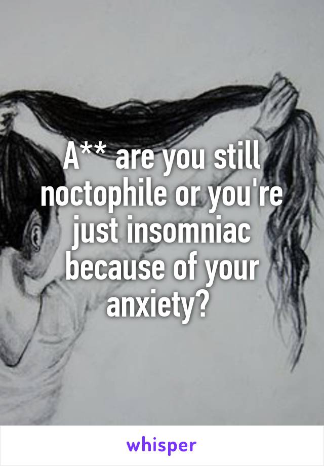 A** are you still noctophile or you're just insomniac because of your anxiety? 