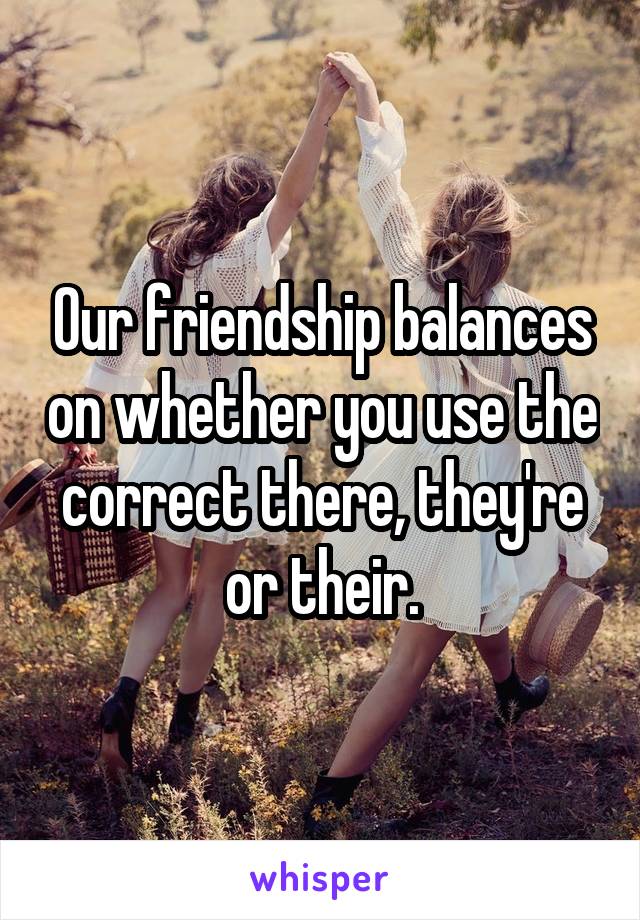 Our friendship balances on whether you use the correct there, they're or their.