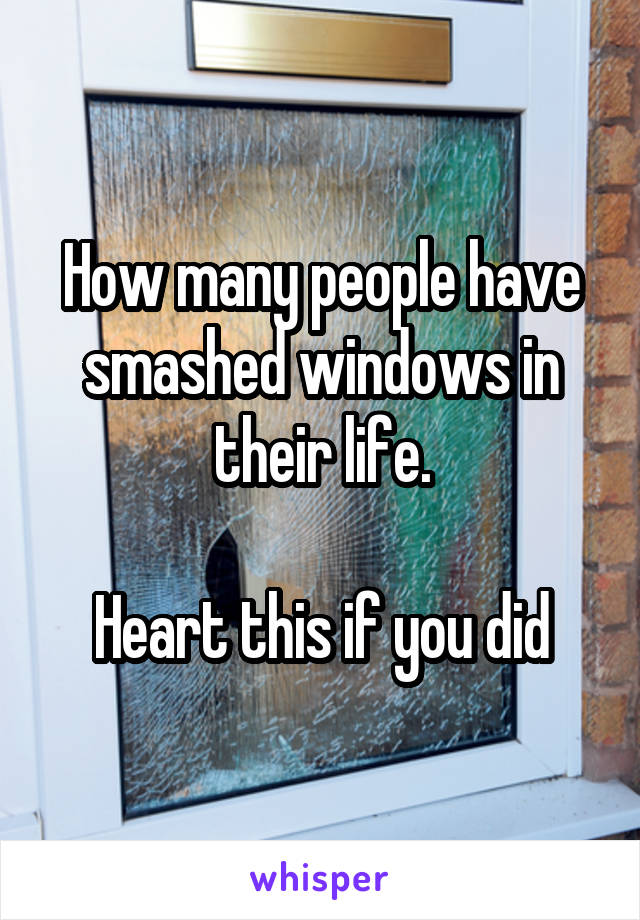 How many people have smashed windows in their life.

Heart this if you did