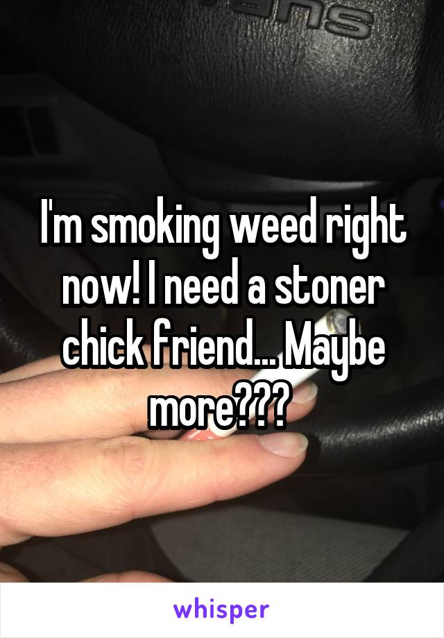 I'm smoking weed right now! I need a stoner chick friend... Maybe more??? 