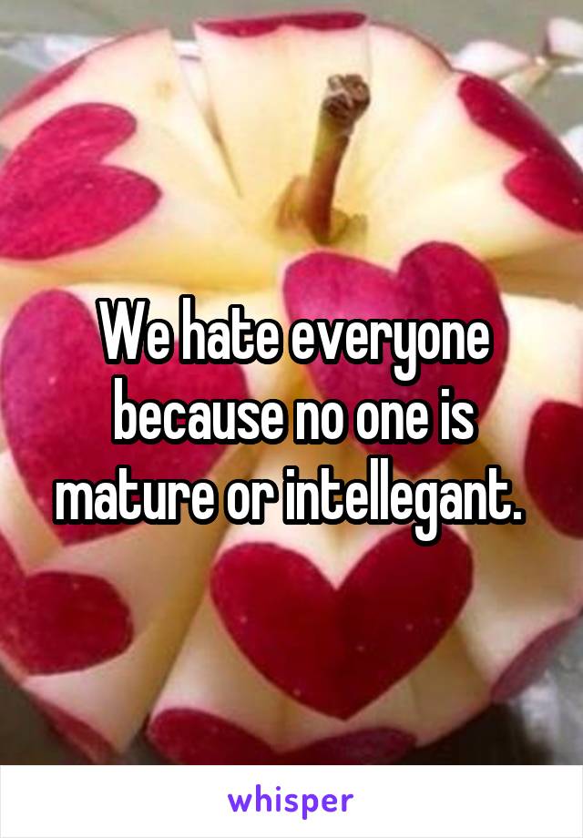 We hate everyone because no one is mature or intellegant. 