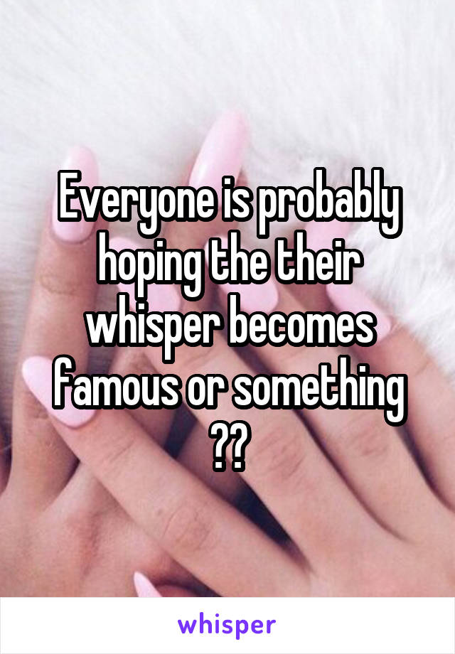 Everyone is probably hoping the their whisper becomes famous or something 👌🏼