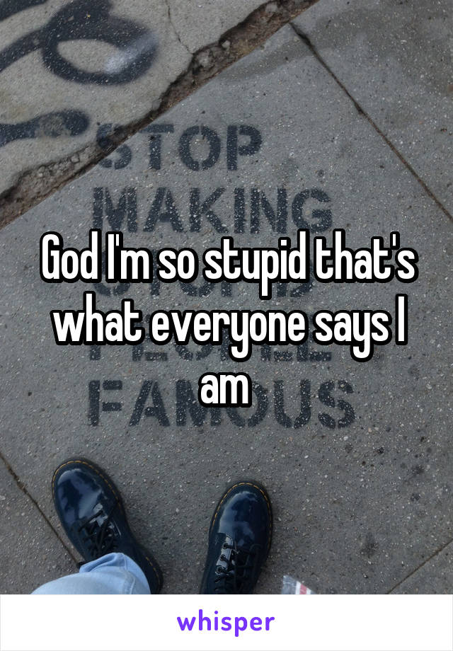 God I'm so stupid that's what everyone says I am 