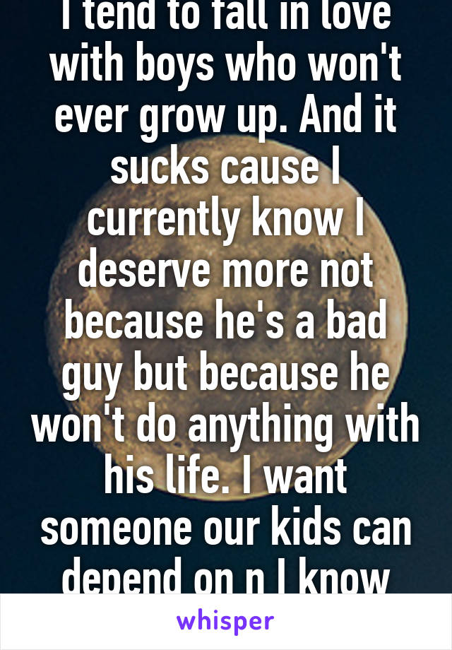 I tend to fall in love with boys who won't ever grow up. And it sucks cause I currently know I deserve more not because he's a bad guy but because he won't do anything with his life. I want someone our kids can depend on n I know he's not I 