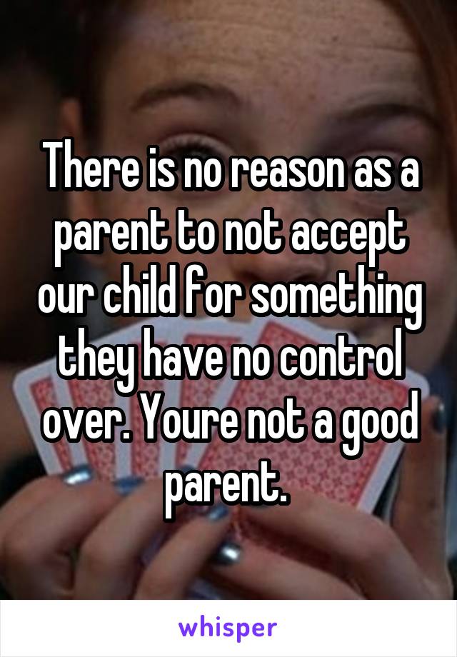 There is no reason as a parent to not accept our child for something they have no control over. Youre not a good parent. 