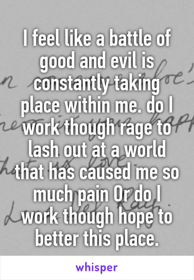 I feel like a battle of good and evil is constantly taking place within me. do I work though rage to lash out at a world that has caused me so much pain Or do I work though hope to better this place.
