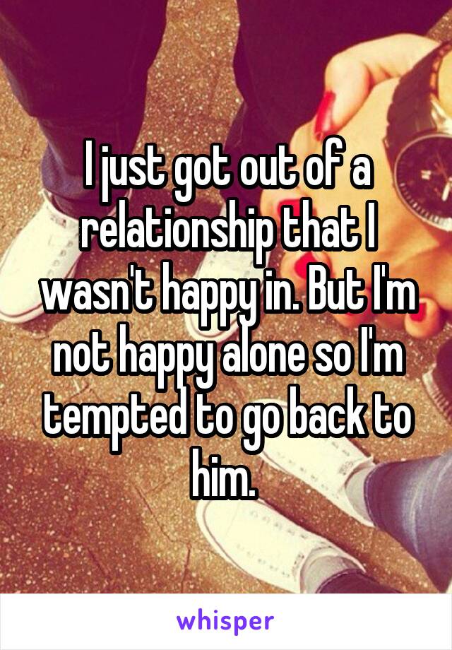 I just got out of a relationship that I wasn't happy in. But I'm not happy alone so I'm tempted to go back to him. 