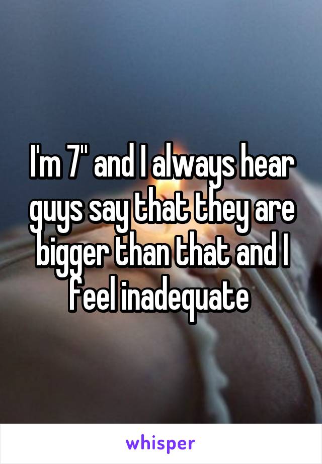 I'm 7" and I always hear guys say that they are bigger than that and I feel inadequate 