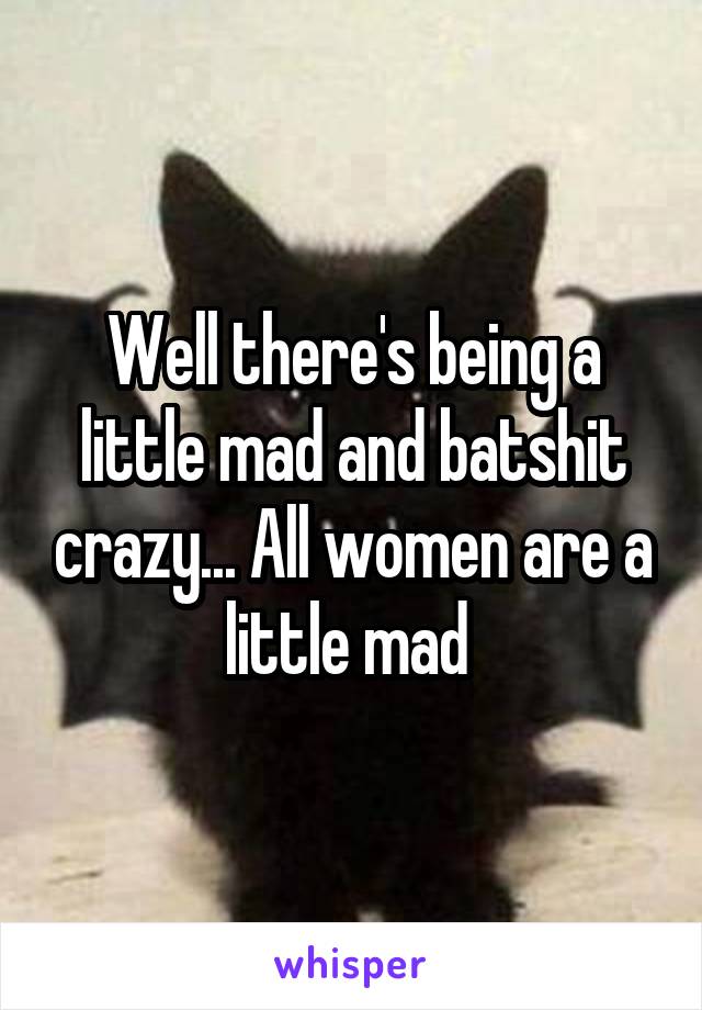 Well there's being a little mad and batshit crazy... All women are a little mad 