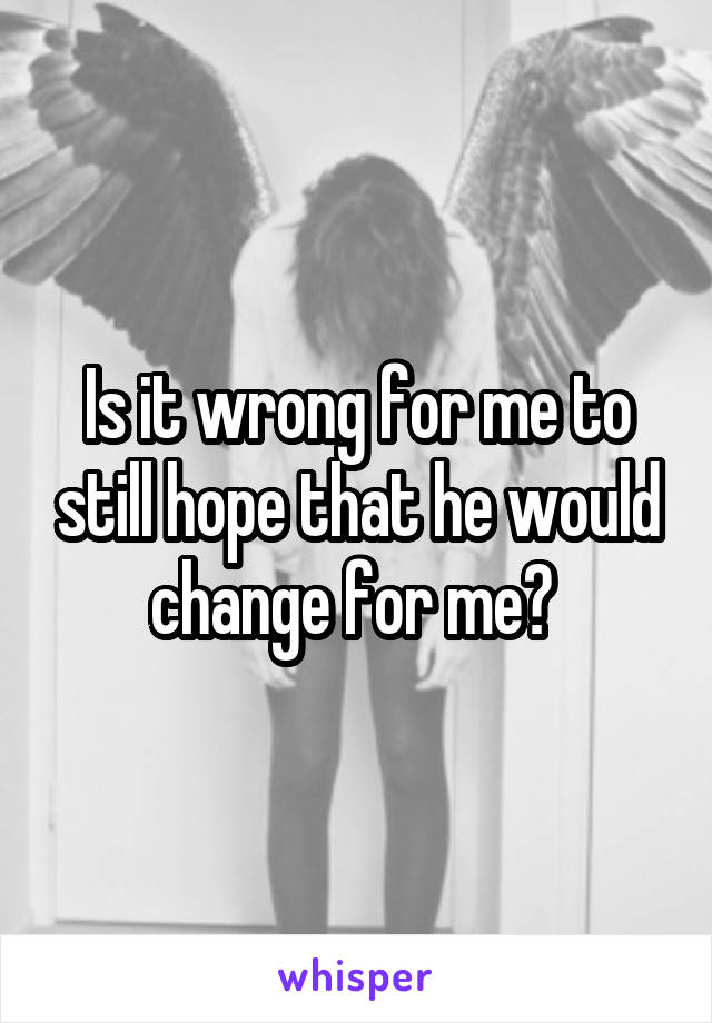 Is it wrong for me to still hope that he would change for me? 