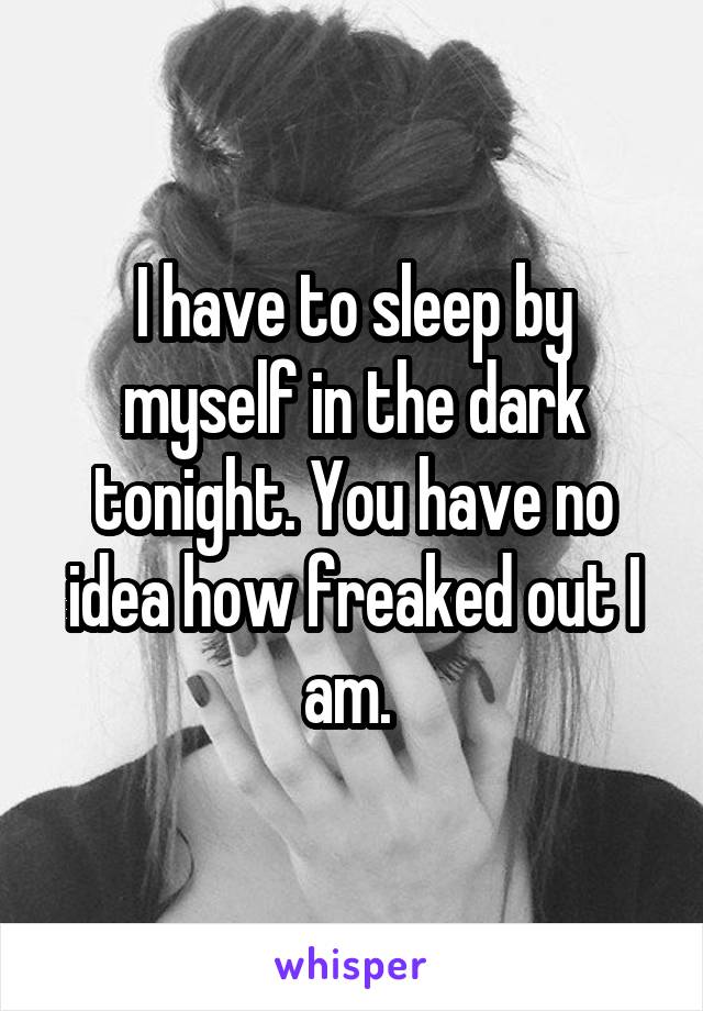 I have to sleep by myself in the dark tonight. You have no idea how freaked out I am. 