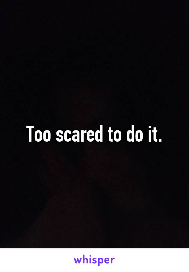 Too scared to do it.