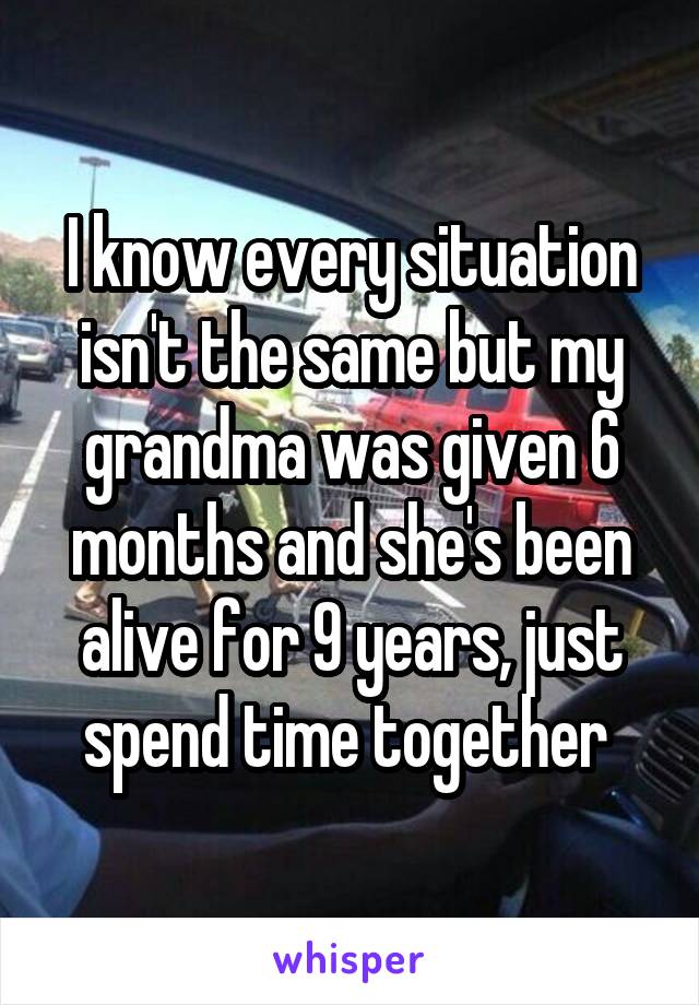 I know every situation isn't the same but my grandma was given 6 months and she's been alive for 9 years, just spend time together 