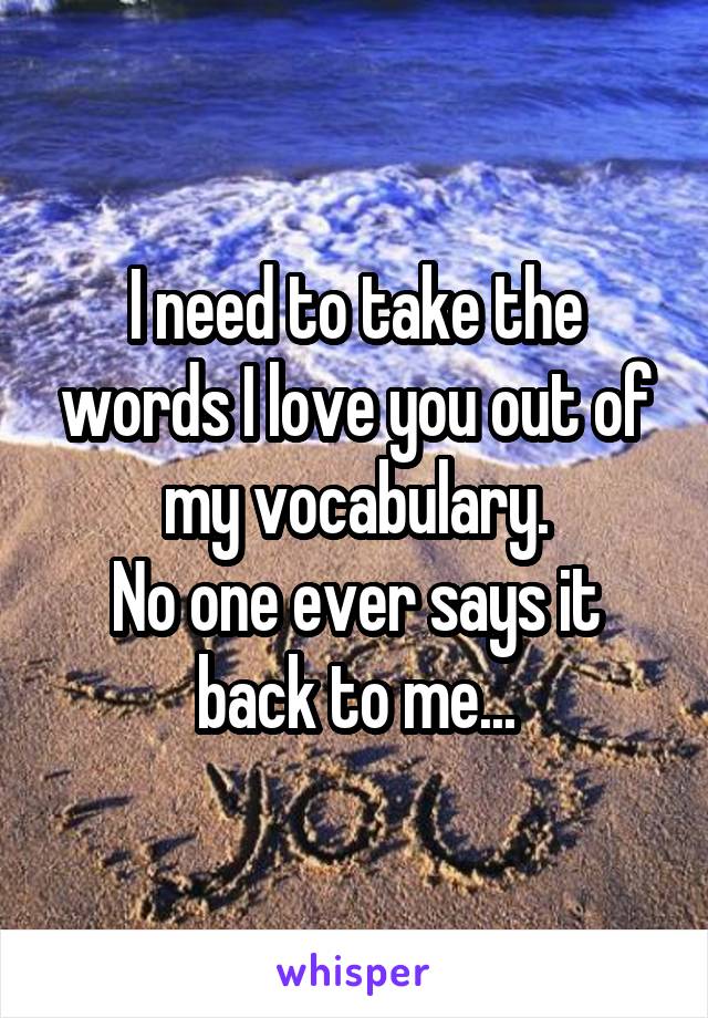 I need to take the words I love you out of my vocabulary.
No one ever says it back to me...