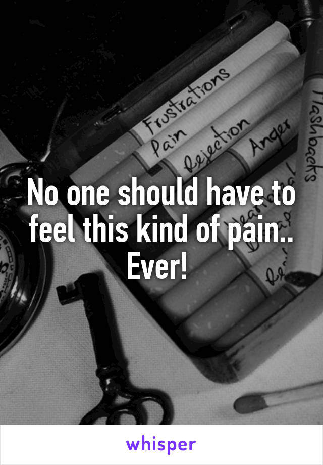No one should have to feel this kind of pain.. Ever! 