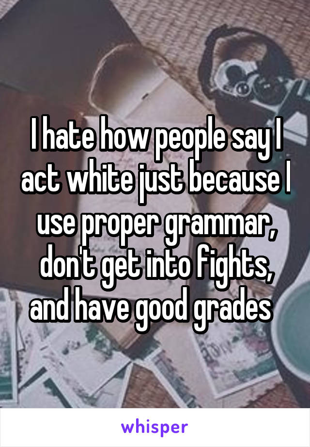 I hate how people say I act white just because I use proper grammar, don't get into fights, and have good grades  