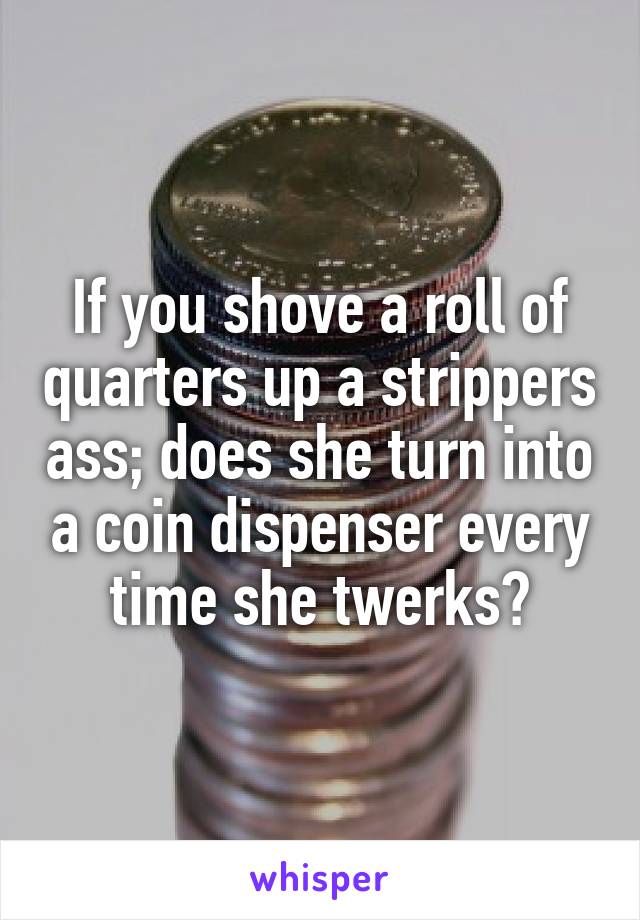 If you shove a roll of quarters up a strippers ass; does she turn into a coin dispenser every time she twerks?