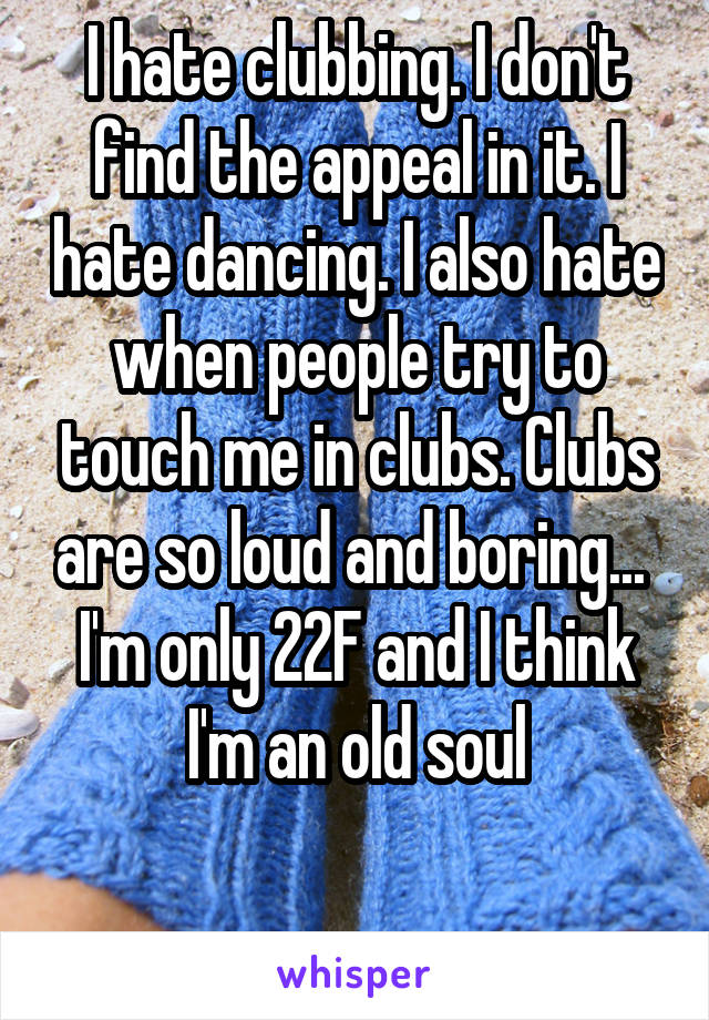 I hate clubbing. I don't find the appeal in it. I hate dancing. I also hate when people try to touch me in clubs. Clubs are so loud and boring... 
I'm only 22F and I think I'm an old soul

