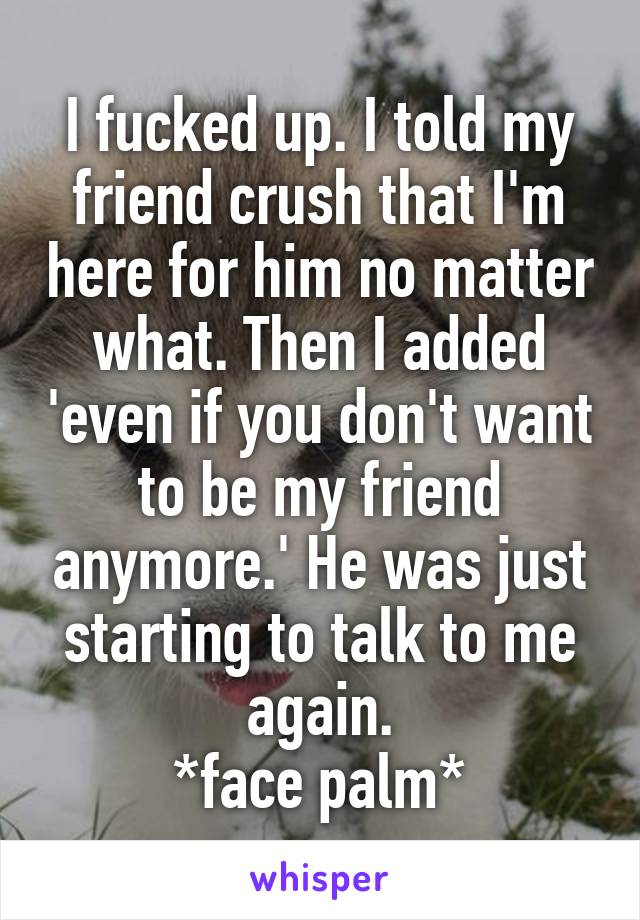 I fucked up. I told my friend crush that I'm here for him no matter what. Then I added 'even if you don't want to be my friend anymore.' He was just starting to talk to me again.
*face palm*