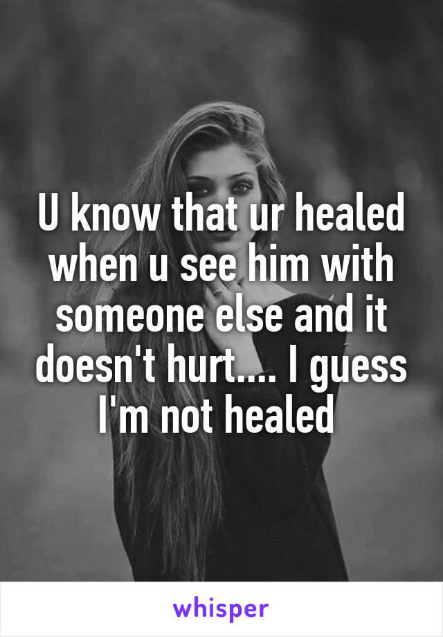U know that ur healed when u see him with someone else and it doesn't hurt.... I guess I'm not healed 
