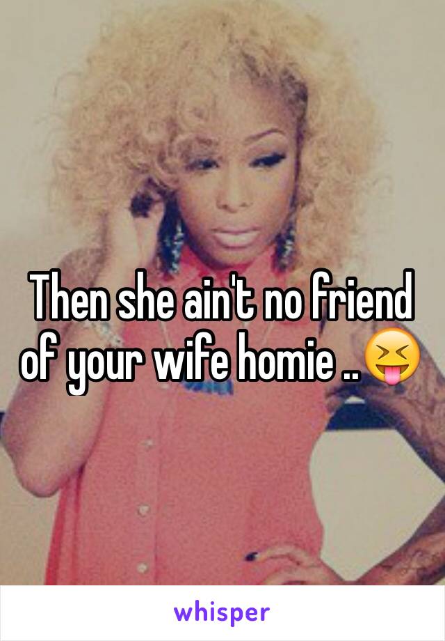 Then she ain't no friend of your wife homie ..😝
