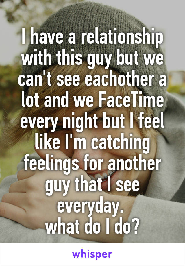 I have a relationship with this guy but we can't see eachother a lot and we FaceTime every night but I feel like I'm catching feelings for another guy that I see everyday. 
what do I do?