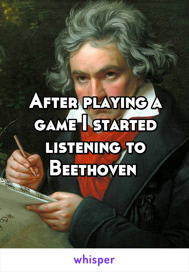 After playing a game I started listening to Beethoven 