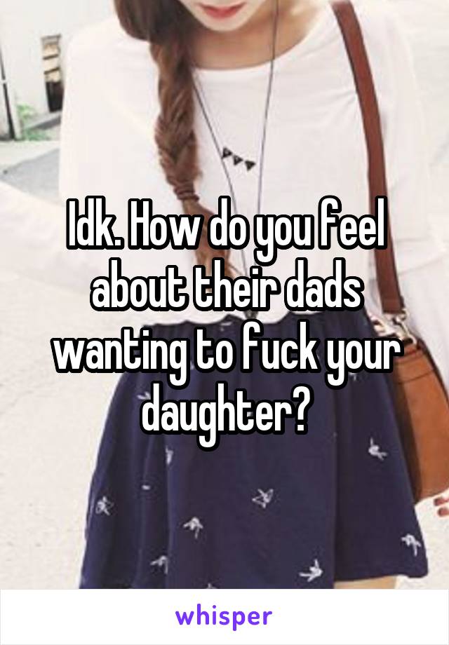 Idk. How do you feel about their dads wanting to fuck your daughter?