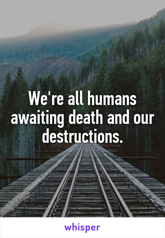 We're all humans awaiting death and our destructions.