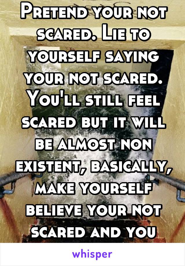 Pretend your not scared. Lie to yourself saying your not scared. You'll still feel scared but it will be almost non existent, basically, make yourself believe your not scared and you won't be
