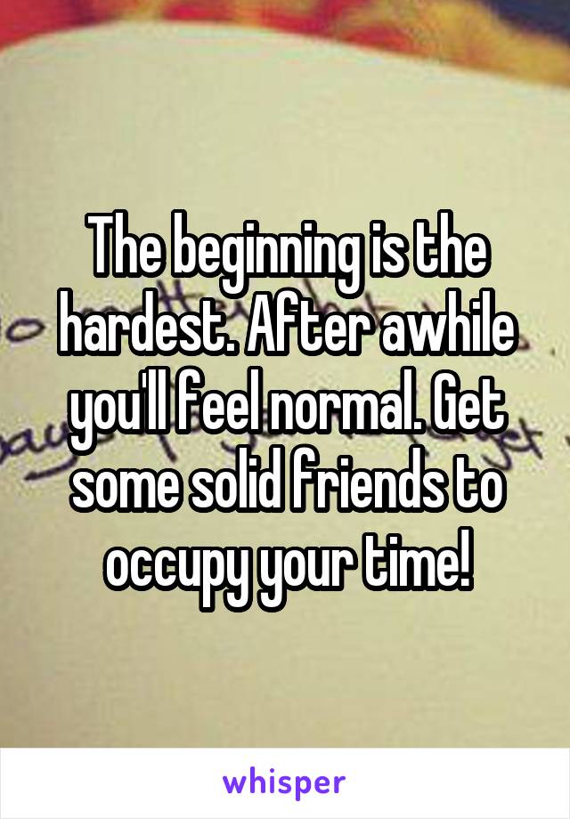 The beginning is the hardest. After awhile you'll feel normal. Get some solid friends to occupy your time!