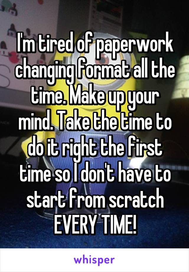 I'm tired of paperwork changing format all the time. Make up your mind. Take the time to do it right the first time so I don't have to start from scratch EVERY TIME!