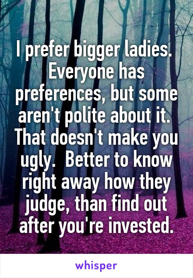 I prefer bigger ladies.  Everyone has preferences, but some aren't polite about it.  That doesn't make you ugly.  Better to know right away how they judge, than find out after you're invested.