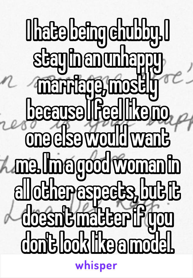 I hate being chubby. I stay in an unhappy marriage, mostly because I feel like no one else would want me. I'm a good woman in all other aspects, but it doesn't matter if you don't look like a model.