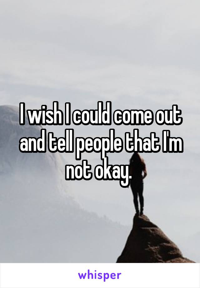 I wish I could come out and tell people that I'm not okay. 