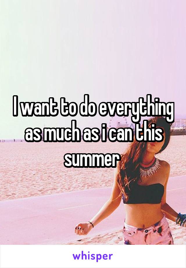 I want to do everything as much as i can this summer 