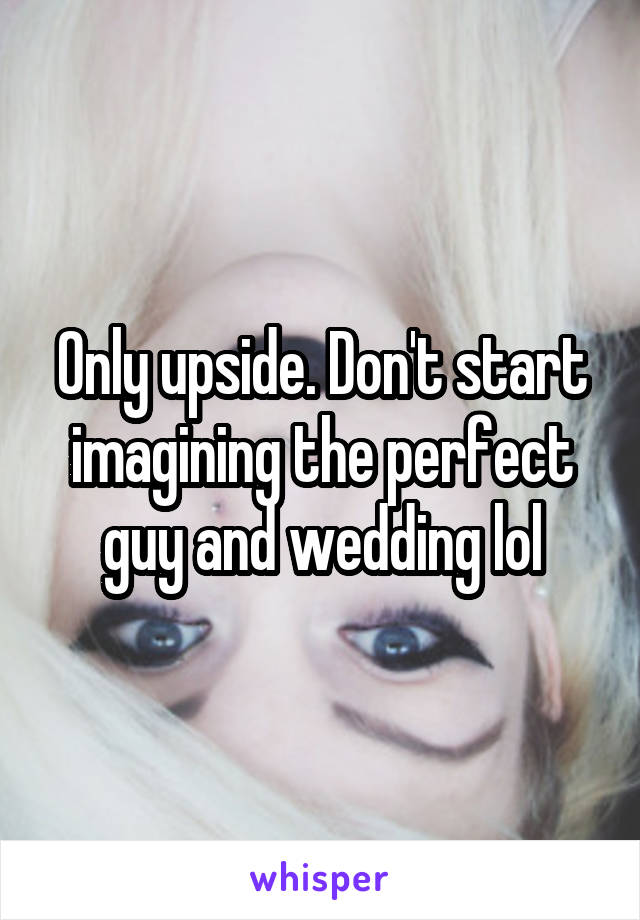 Only upside. Don't start imagining the perfect guy and wedding lol