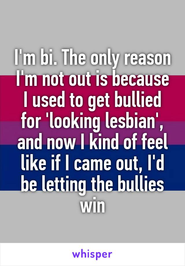I'm bi. The only reason I'm not out is because I used to get bullied for 'looking lesbian', and now I kind of feel like if I came out, I'd be letting the bullies win