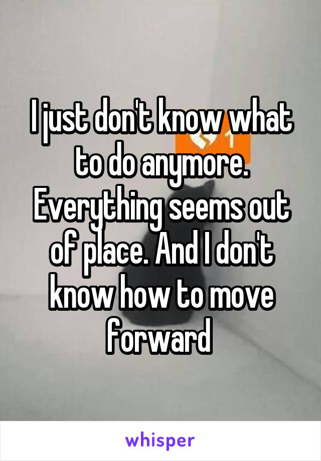 I just don't know what to do anymore. Everything seems out of place. And I don't know how to move forward 