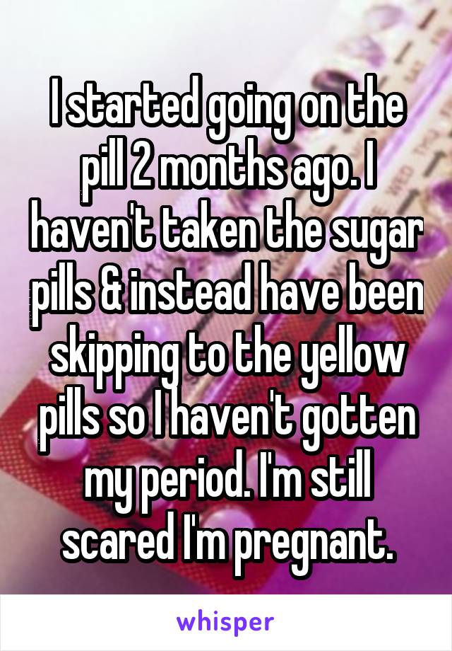 I started going on the pill 2 months ago. I haven't taken the sugar pills & instead have been skipping to the yellow pills so I haven't gotten my period. I'm still scared I'm pregnant.