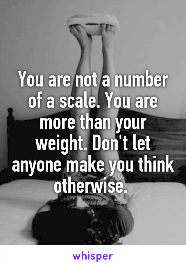 You are not a number of a scale. You are more than your weight. Don't let anyone make you think otherwise. 