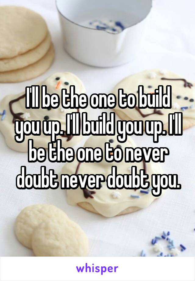 I'll be the one to build you up. I'll build you up. I'll be the one to never doubt never doubt you.