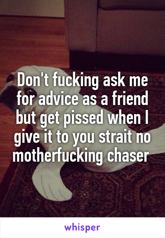 Don't fucking ask me for advice as a friend but get pissed when I give it to you strait no motherfucking chaser 