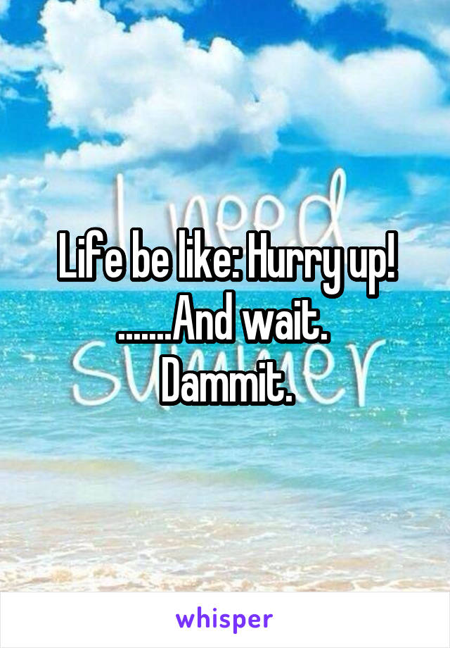 Life be like: Hurry up! .......And wait. 
Dammit.