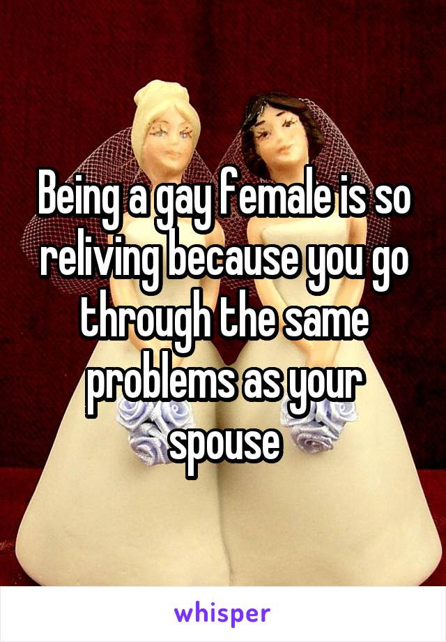 Being a gay female is so reliving because you go through the same problems as your spouse