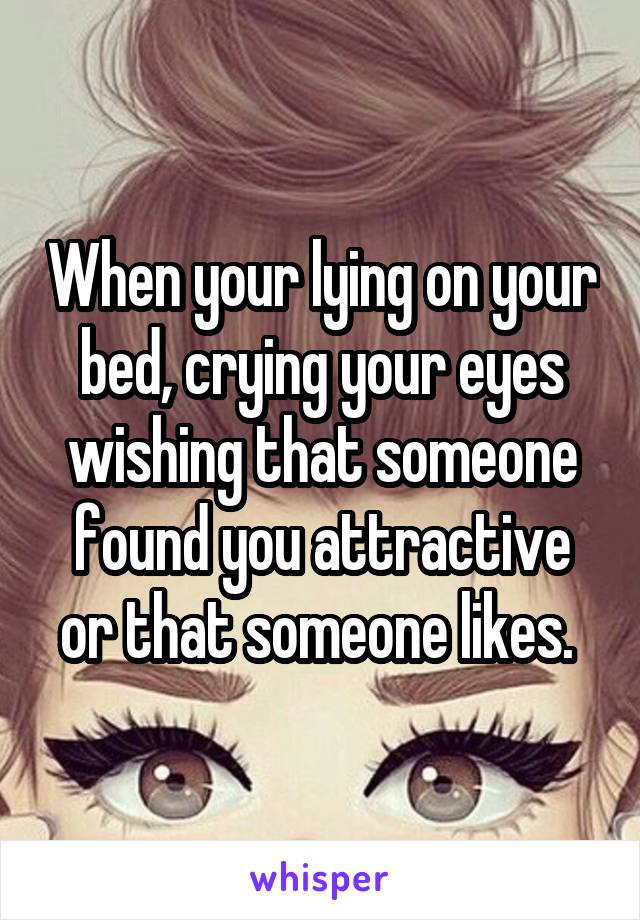 When your lying on your bed, crying your eyes wishing that someone found you attractive or that someone likes. 