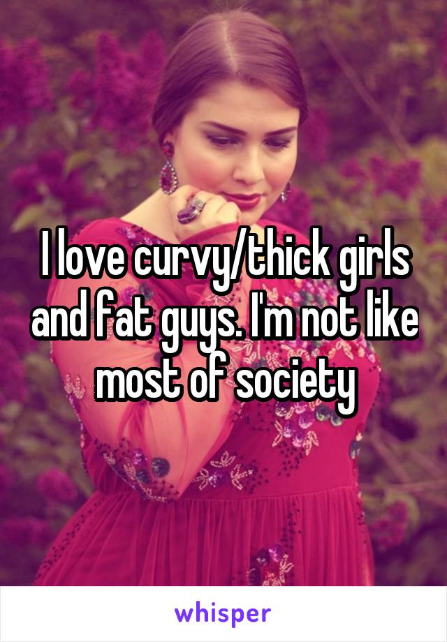 I love curvy/thick girls and fat guys. I'm not like most of society